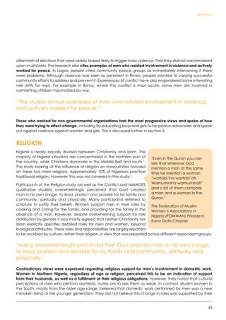 45
SECTION 3
aftermath of elections that were widely feared likely to trigger mass violence. That they did not was remarked
upon in all states. The research also cites examples of men who resisted involvement in violence and actively
worked for peace. In Lagos, people cited community peace groups as immediately intervening if there
were problems. Although violence was seen as persistent in Rivers, people pointed to varying successful
community efforts to address and prevent it. Experiences of conflict have also engendered some interesting
role shifts for men. For example in Borno, where the conflict is most acute, some men are involved in
comforting children traumatised by war.
“The studies reveal examples of men who resisted involvement in violence
and actively worked for peace.”
Those who worked for non-governmental organisations had the most progressive views and spoke of how
they were trying to effect change, including by educating boys and girls to be peace advocates and speak
out against violence against women and girls. This is discussed further in section 5.
RELIGION
Nigeria is nearly equally divided between Christianity and Islam. The
majority of Nigeria’s Muslims are concentrated in the northern part of
the country, while Christians dominate in the Middle Belt and south41
.
The study looking at the influence of religion on masculinities focused
on these two main religions. Approximately 10% of Nigerians practice
traditional religion. However, this was not covered in the study42
.
Participants of the Religion study (as well as the Conflict and NiMAGES
qualitative studies) overwhelmingly perceived that God created
man in his own image, to lead, protect and provide for his family and
community, spiritually and physically. Many participants referred to
scripture to justify their beliefs. Women support men in their roles by
cooking and caring for the family, and providing for the family in the
absence of a man. However, despite overwhelming support for role
distribution by gender, it was mostly agreed that neither Christianity nor
Islam explicitly specifies detailed roles for men and women, beyond
biological attributes. These roles and responsibilities are largely reported
to be ascribed by culture, rather than religion, a view that was repeated across different respondent groups.
“Many overwhelmingly perceived that God created man in his own image,
to lead, protect and provide for his family and community, spiritually and
physically.”
Contradictory views were expressed regarding religious support for men’s involvement in domestic work.
Women in Northern Nigeria, regardless of age or religion, perceived this to be an indication of support
from their husbands, as well as a fulfillment of their religious obligations. However, they noted that cultural
perceptions of men who perform domestic duties are to see them as weak. In contrast, Muslim women in
the South, mostly from the older age range, believed that domestic work performed by men was a new
mistaken trend of the younger generation. They did not believe this change in roles was supported by their
‘Even in the Quran you can
see that wherever God
mention a man at the same
time he mention a woman
“wattabi’ina wattabi’ati,
Walmuminina walmuminati”
and a lot of them compare
a man and a woman in the
Quran.’
The Federation of Muslim
Women’s Associations in
Nigeria (FOMWAN) President,
Kano State Chapter
 