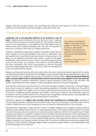 46
BEING A MAN IN NIGERIA: PERCEPTIONS AND REALITIES
religion. Although younger women, men and older men indicated their support for men’s involvement in
domestic work, they did not provide a religious justification either way.
“Leadership is generally believed to be bestowed upon men by God.”
Leadership was a role generally believed to be ascribed to men by
God. A leader is seen as someone who has the fear of God, is religious,
and that God has chosen to guide people. For most Muslims, men and
women across age groups, it was believed that while religion does not
forbid women from holding leadership roles, they are not supposed to
lead men, including in the home or in religious practices.
Christians, regardless of age group, gender or location, largely felt that
either women or men can be leaders in the church or elsewhere if they
are qualified and committed to service provision. Female leaders in the
Bible such as Deborah and Esther were cited in support of this belief.
Additionally, in the Catholic Church, women cannot be ordained priests
and can only occupy ‘lay’ positions in the church. It was also believed
by some respondents that some characteristics of women disqualify
them from taking leadership roles in the church. Men are still expected
to be the head of the household.
Religion was frequently used to justify men’s dominance of women’s leadership roles throughout all the studies.
Yet when pressed directly, participants of the Religion study overwhelmingly stated their belief that culture, not
religion upholds men’s superiority over women. For example, the Koran states: “alimra’atu shakikatu filhayatul
rajulu, la hayatu illabihi wabi ha. (Her life entirely and his is the one that come together to form one particular
thing). This directly contradicts statements made by group members at other points in the discussion. This
makes understanding the role of religion in influencing gender equity and inequity challenging.
Contradictory statements could be down to a lack of knowledge of religious teachings, a mixing of religion
and culture, misuse of scriptures to justify pre-existing prejudices or possible reluctance on the part of
respondents to admit their religion can be used to justify discriminatory behaviour. Exploration of the role
of culture in upholding gender inequality was limited in the studies. However, one respondent gave an
example of how the cultural tradition of involving first born daughters in family decisions was overridden by
more strict evangelical religious doctrines barring their involvement.
Participants agreed that religion does not stop women from speaking out or taking action, especially if
they are being cheated. Examples of the Prophet’s wife in the Koran, and Esther in the Bible were cited as
evidence. Restrictions on women speaking out are considered a misinterpretation of the scriptures.
All respondents, regardless of age, gender, location or religion agreed that no religion supports violence
against women. Referencing the Koran, a male respondent said, “The Prophet (Peace be Upon Him) said
“wouldn’t one of you be shy to beat his wife during the day and later come to her in the night for sex?” (Male
JNI Secretary, Kaduna). In addition, Chapter 4, Suratul An-Nisa (meaning The Women) of the holy Quran was
dedicated to women, indicating God has a special place and respect for women which all should follow
(Male Muslim Leader, Lagos). In contrast, older Christian women from Lagos felt that VAWG was fostered  by
religious preachers encouraging women to bear with IPV and by the Bible itself promoting subordination
of women to their husbands. Although religion might not explicitly support VAWG, its mis-interpretation may
promote ideology that condones it.
‘According to the Prophet
(PBUH) “no people will ever
progress if they allow a woman
to serve as their leader”.
Women can be elected to
represent their interests but
they cannot take leadership
positions.’  
Chairman of the Council of
Ulama, Kano State
 