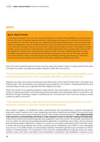 48
BEING A MAN IN NIGERIA: PERCEPTIONS AND REALITIES
MEDIA
One of the most important places for boys and men, girls and women to learn to make sense of their world
is through the media, including newspapers, television, radio, films and comics.
“The media demonstrates a strong potential influence over perceptions and
understanding of issues such as gender identities, relations and roles.”
Nigerians are major consumers of media and most citizens rely on the media for information, education and
entertainment. This demonstrates the potential power exerted by the media in shaping perceptions and
understanding of issues such as gender identities, religions and roles.
Within the context of a prospering Nigerian media industry, the study sought to understand the role of the
media in shaping perception and promoting gender equitable and inequitable ideas of masculinity and
femininity through reviewing a range of media products, and discussions with those who produce media
content as well as consume it.
“The media promotes male dominance and leadership and tends to under-
represent women in decision-making and leadership.”
Mass media in Nigeria, via traditional outlets, entertainment and advertisements, promote stereotypical
roles about what it means to be a man, presenting masculinity as fixed and inevitable. This was particularly
evident in the films and cartoons analysed, but less in news media and advertisements43
. The media promotes
male dominance and leadership and tends to under-represent women in decision-making and leadership.
It does this by reinforcing traditional gender roles assigned to men and women, for example: describing the
man by means of rational and professional-related adjectives, in leadership news stories, and by personal
and emotional related adjectives in relation to women (or conversely emphasising their masculine traits).
It mostly only focuses on gender issues when covering women’s leadership news stories. In one newspaper
only one out of six (29%) articles on male leaders explicitly mentioned gender issues compared to 67% of
articles on female leaders. This contributes to the common understanding that gender issues are mainly
women’s issues. Men were more likely to be mentioned in conjunction with leadership in sectors such as
Box 2: ‘Man in Power’
In the popular Nigerian film, the main character Desmond embodies the possibilities and contradictions
for men who strive for greater gender sensitivity. After being cast away by his community he returns as
a successful (i.e. rich) man. His community, regretting having turned their backs on him now kneel and
plead for forgiveness. A friend of Desmond lines up a group of beautiful and educated women so he
can cherry-pick his bride to be but he sends them away. Desmond gives money to the elders for health
centres, youth and women’s empowerment, and feels embarrassed when people kneel in front of him.
He regards his mother as the most important person in his life. However, while he promotes the idea
of female empowerment, he simultaneously reinforces the power of the men (in this case, the elder
council) in decision-making. He ends up enjoying the privileges of being perceived as a “real man”,
a successful man according to the dominant masculinity standards. (Media study, 2015)
 