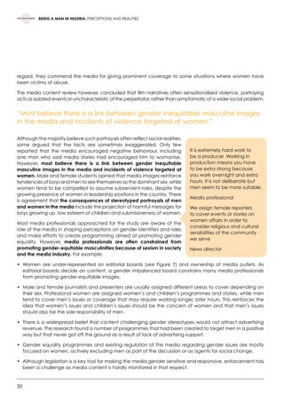 50
BEING A MAN IN NIGERIA: PERCEPTIONS AND REALITIES
regard, they commend the media for giving prominent coverage to some situations where women have
been victims of abuse.
The media content review however, concluded that film narratives often sensationalised violence, portraying
acts as isolated events or uncharacteristic of the perpetrator, rather than symptomatic of a wider social problem.
“Most believe there is a link between gender inequitable masculine images
in the media and incidents of violence targeted at women.”
Although the majority believe such portrayals often reflect social realities,
some argued that the facts are sometimes exaggerated. Only few
reported that the media encouraged negative behaviour, including
one man who said media stories had encouraged him to womanise.
However, most believe there is a link between gender inequitable
masculine images in the media and incidents of violence targeted at
women. Male and female students opined that media images reinforce
tendencies of boys and men to see themselves as the dominant sex, while
women tend to be compelled to assume subservient roles, despite the
growing presence of women in leadership positions in the country. There
is agreement that the consequences of stereotyped portrayals of men
and women in the media include the projection of harmful messages for
boys growing up, low esteem of children and submissiveness of women.
Most media professionals approached for the study are aware of the
role of the media in shaping perceptions on gender identities and roles
and make efforts to create programming aimed at promoting gender
equality. However, media professionals are often constrained from
promoting gender-equitable masculinities because of sexism in society
and the media industry. For example:
•	 Women are under-represented on editorial boards (see Figure 7) and ownership of media outlets. As
editorial boards decide on content, a gender imbalanced board constrains many media professionals
from promoting gender-equitable images.
•	 Male and female journalists and presenters are usually assigned different areas to cover depending on
their sex. Professional women are assigned women’s and children’s programmes and stories, while men
tend to cover men’s issues or coverage that may require working longer, later hours. This reinforces the
idea that women’s issues and children’s issues should be the concern of women and that men’s issues
should also be the sole responsibility of men.
•	 There is a widespread belief that content challenging gender stereotypes would not attract advertising
revenue. The research found a number of programmes that had been created to target men in a positive
way but that never got off the ground as a result of lack of advertising support.
•	 Gender equality programmes and existing regulation of the media regarding gender issues are mostly
focused on women, actively excluding men as part of the discussion or as agents for social change.
•	 Although legislation is a key tool for making the media gender sensitive and responsive, enforcement has
been a challenge as media content is hardly monitored in that respect.
It is extremely hard work to
be a producer. Working in
production means you have
to be extra strong because
you work overnight and extra
hours. It is not deliberate but
men seem to be more suitable.
Media professional
We assign female reporters
to cover events or stories on
women affairs in order to
consider religious and cultural
sensibilities of the community
we serve
News director
 