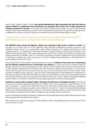 54
BEING A MAN IN NIGERIA: PERCEPTIONS AND REALITIES
view of boys’ abilities to learn. Further, educational establishments often perpetuate the idea that violence
against children is a legitimate form of punishment. For example, 80% of boys and 71% girls experienced
corporal punishment in schools. In the study on Conflict although schools were not seen to be teaching
violence, participants talked about conflict within and between schools, with the presence of gangs within,
or affiliated to schools, and use of violence to intimidate school authorities seemingly common.
“Men are less likely to commit and women less likely to experience IPV if
their fathers were not violent with their mothers at home.”
The NiMAGES study reveals that Nigerian children also experience high levels of violence at home. For
example 2 in 3 women and 3 in 4 men reported being spanked or slapped by parents or adults in their
childhood home. About 3 in 4 respondents report being threatened with physical punishment in their
childhood homes. It is interesting to view these findings in the light of recent statistics from the State of the
World’s Fathers report (2015), that reveal high levels of support from mothers and fathers for physical and
verbal punishment of children. Over 6 in 10 mothers and fathers surveyed in Nigeria think physical discipline
is necessary in bringing up a child. Just over 2 in 10 men in Nigeria who participated in the study think it is
never justified to beat one’s child50
.
Some respondents of the Conflict study described how important initiation or life events are in emphasising
the link between patriarchal forms of masculinity and violence. In Lagos and Kaduna, people talked of
Hausa and Fulani customs of beating boys to test maturity and manliness, with the young man required not
to show suffering. Respondents also talked of the role of hunting in determining manhood: ‘In Fulani and in
Hausa land they say if you want to prove that you are a man, you should go and hunt rare animals’ (male
member of vigilante group, age 55). It was not clear if these respondents were talking from experience or
from hearsay based on stereotypes of other ethnic groups. Nevertheless, it is instructive that perpetrating and
withstanding violence is seen as ‘separating the boys from the men’. It also valorises and glorifies violence
and the ability to ‘withstand’ it rather than encouraging approaches that are more peaceful.
Furthermore, sexual violence against children, although not condoned, is worryingly pervasive. Nine in every
10 males and females reported being raped as children. Even more respondents – approximately 2 in 10
men and women – reported that before they turned 18, “Someone touched [their] buttocks or genitals or
made [them] touch someone’s genitals when [they] did not want to.”51
Given the well-established lifelong
influence of childhood experiences of violence52
, the issues of physical violence, corporal punishment and
sexual violence experienced by children in Nigerian study sites are worthy of attention.
Section 5 provides examples of initiatives in Nigeria that encourage gender equitable fatherhood and work
with young people to build their self-esteem.
First, however we consider the impacts of masculinities on men, their relationships with women and on the
community as a whole.
 