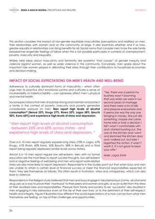 56
BEING A MAN IN NIGERIA: PERCEPTIONS AND REALITIES SECTION 4
This section considers the impact of non-gender equitable masculinities (perceptions and realities) on men,
their relationships with women and on the community at large. It also examines whether, and if so how,
greater equality in relationships can bring benefits for all. Social norms that consider men to be the sole family
breadwinner engender feelings of failure when this is not possible particularly in contexts of unemployment,
poverty, insecurity and inequality.
Widely held ideas about masculinity and femininity are powerful “root causes” of gender inequity and
violence against women, as well as wider violence in the community. Conversely, men spoke about the
important role women played in alleviating their stress through their contributions to household economies
and decision-making.
Impact of social expectations on men’s health and well-being
Adherence to culturally dominant forms of masculinity – which often
urge men to practice strict emotional control and cultivate a sense of
invulnerability or indestructability – can adversely affect men’s physical
and mental health.
Social expectations that men should be strong and maintain and protect
a family in the context of poverty, insecurity and poverty generates
considerable pressure on men. Men report high levels of alcohol
consumption54
(Benué 25%, Enugu 27%, Rivers 32%, Lagos 38%, Bauchi
50%, Kano 60%) and experience high levels of stress and depression.
“Men report high levels of alcohol consumption
- between 25% and 60% across states - and
experience high levels of stress and depression. “
Over 6 in 10 men report regularly experiencing stress (70% in Lagos, 67%
Enugu, 61% Rivers, 60% Kano, 55% Bauchi, 38% in Benué) and a third
report being regularly depressed (similar levels across states).
Almost 3 in 10 men report regular low self-esteem. Men with no formal
education are the most likely to report suicidal thoughts, low self-esteem
and or negative feelings of well-being and men who report work-related
stress are also more likely to report depression. Respondents in the studies point out that when boys and men
are unable to attain a certain level of financial success or meet the financial responsibilities expected of
them, they see themselves as failures. This often results in frustration, stress and unhappiness, which can also
lead to violence.
Respondents in the Religion study believed that men and boys engage in risky behaviours (crime, alcohol and
drug use) as a way to prove their ‘manhood’ to their peers and women and girls, or as an outlet from the stress
of their ascribed roles and responsibilities. Pressure from family and society to be ‘successful’ also resulted in
men engaging in risky behaviour even at the risk of their own lives, or to the detriment of their self-respect,
health and integrity. Figure 9 illustrates how different the social expectations of a man can be from what men
themselves are feeling, on top of their challenges and opportunities.
“Yes, there was a period my
business wasn’t booming;
that was when we were in our
second (year) of marriage
and there were a lot of bills
and pressure everywhere and
it seems she was the only one
bringing in money. She just did
something, maybe she came
home late or took a decision I
felt I wasn’t comfortable with
and I started bursting out. She
was at the kitchen and I went
and slammed the kitchen door
and I walked out, but later I
regretted the action. It wasn’t
worth it, it’s not good to beat
your wife.”
Male, Lagos State
 