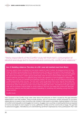 58
BEING A MAN IN NIGERIA: PERCEPTIONS AND REALITIES
“Many respondents of the Conflict study felt that men’s consumption of
alcohol and drugs led to household and community conflict and violence.”
Men involved in the Conflict study were clear about the pressures on them caused by the gap between
expectations and their realities. These include poverty, lack of connections where necessary to succeed,
dependence on parents, lack of positive role models in their parents and elders, feeling helpless in the face
of conflict and inequality and struggles for income, struggles over courtship or exerting dominance required
at home and desire to earn respect of wives, girlfriends, families and the community at large. This gulf led
to personal struggles, intensified by an overwhelming sentiment expressed by many participants that ‘real
Box 3: Resisting violence: The story of a 30+ year old married man from Rivers
This man used to have a business but now lacks capital to carry it further. He stopped school at class
three. His father never provided for him growing up even though he was head of the household. This
man did most of the household chores and took care of the children growing up as he was the oldest.
He used to be involved in violent groups particularly when he was in school (there was lots of inter-
school violence) and then in a vigilante group which also appears to have engaged in violence. He
believes he is a lot less hot-headed since getting married. He now tries to avoid violence and resolves
conflicts peacefully when he can. “For me I don’t want to go back that is why I say let God help me.
There are things that I am trying to do, and I pray those things work out so that I will not go back to my
former level. Most of the time you don’t know when troubles will come”. He believes if he gets a bit of
help with his business it will be easier to avoid violence. This man now helps the community deal with
community violence and has been involved in speaking to, punishing and arresting young men that
abuse women.
Conflict study  
 
