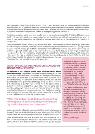 59
SECTION 4
men’ are able to overcome challenges and can succeed with hard work. No matter how hard they tried,
success continued to be elusive. Men also talked of struggles to control their anger and exert self-discipline
and control in the face of provocation by others. Box 3 illustrates the story of one participant in the Conflict
study as he tries to resist the pressures on him to engage in aggressive behaviour.
Alcohol consumption is also seen as a way for men to escape the stresses of life. The NiMAGES study found
that 2 in 10 men felt their alcohol consumption had led them to do something they regretted. Just over 1 in
every 10 men report failing to do something that was normally expected of them because of their alcohol
consumption.
Many respondents in the Conflict study also felt that men’s consumption of alcohol and drugs, particularly
in Kaduna, Lagos and Rivers, led to household and community level conflict and violence. A young woman
in Lagos who sells a local gin and herbs concoction claimed the reason street boys drank was ‘to step up,
for them to get high and be able to do whatever they want to do.’ In Kaduna, a male religious leader said
young men feel ‘they are not getting anything from the society and their feelings about society is negative
- that is why they go to whatever extent to intoxicate themselves because to them that is the only time
when they will feel ok. This adds to the problem, because once they are
intoxicated they are capable of committing any act.’
IMPACT OF SOCIAL EXPECTATIONS ON RELATIONSHIPS
BETWEEN MEN AND WOMEN
The existence of strict unequal gender norms and roles creates tension
withinrelationships.Respondentsdescribedhownotfulfillinggenderroles
causes tension between men and women. For example, men believed
that women are more likely to be promiscuous if their husbands fail to
provide financially. The difficulties of men needing to be, and be seen
as, the breadwinner given these challenges are a key driver of conflict
at the household level. Men were worried about the potential loss of
authority, control and respect that would follow from not being able to
provide, particularly if their wives took on ‘their role’ of family provider. In
order to offset this, women who earned more than their husbands often
had to be seen to be more submissive, remain respectful or ‘cover for
him’ by making it seem he was the one providing.
“Male respondents in all studies confirmed that
they respond to economic stress with violence
against both women and other men.”
Malerespondentsinallstudiesconfirmedthattheyrespondtoeconomic
stress with violence (against both women and other men). The NiMAGES
study shows a link between work-related stress and perpetration of IPV.
Some expressed the view that if women and men could live up to
their socially ascribed roles there would be peace in the home and
community and they believe that the promotion of gender equality
“Because a man cannot do
everything alone, in the Bible
God created Adam and saw
that Adam cannot carry the
load alone that is why God
created Eve too and Eve
was there to help Adam [...]
if you are married you are
responsible and some of the
responsibilities cannot be for
you alone but for the two of
you.” (Traditional leader, Rivers)
“You will share everything with
whoever you are dating. You
share your thoughts, money
and everything you have, then
the lady has that idea in her
head that she is coming into
a relationship to share things.
Now sharing things means you
have an idea or you have
something to share, share it
together and not above the
other person so when you are
making decisions it should be
equal.”
Male student, Lagos
 