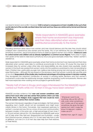 60
BEING A MAN IN NIGERIA: PERCEPTIONS AND REALITIES
can lead to tension and conflict. However, VAW is not just a consequence of men’s inability to live up to their
social roles but of the socially ascribed ideas that exist and how these are reinforced by formal and informal
institutions.’
“Male respondents in NiMAGES gave examples
where their home environment was improved
and their stress alleviated when women
contributed economically to the home.”
Prevailing dominant ideas about how women and men should behave and the roles they should adopt
underpin men’s dominance over women and the family. This, in turn reinforces the use and tolerance of
emotional, economic, sexual and physical forms of violence against women and children. Violence is used
to control women and children and as already highlighted, is common across Nigeria. Particularly in Lagos,
men spoke of the need to take back authority by force and gave examples where they ‘tested’ women’s
obedience.
Male respondents in NiMAGES gave examples where their home environment was improved and their stress
alleviated when women were able to contribute economically to the home. Of course this may lead to
increased stress for women unless other roles and responsibilities are also shared more equitably. Muslim
women in the South are worried that women’s entry into the workforce would lead to men not providing for
them. Christian men, particularly younger men, believe role sharing among men and women would help to
ease their burden – although this was based on the erroneous view that women currently did very little work
of any kind. Respondents of the studies also mentioned advantages of involving women in decision-making.
They recognised the important contribution of women in ensuring better decisions and that women’s
involvement could make the relationship stronger, healthier, long-lasting, trustful and peaceful. Women also
feel more respected when working and encouraged to generate ideas53
.
“Nearly half of men in Enugu and Lagos interviewed for the NiMAGES report
carried out thefts while 4 in 10 men in Enugu have been arrested.”
NiMAGES provides evidence that men and women sometimes seek
advice from each other and also advise their partners which can help
alleviate stress. The Religion study suggests that men would be more
open to women’s advice than women realise.
The women interviewed, regardless of age and religion, felt their advice
regarding men’s health would not be considered and might even
create tension in the home. Conversely, men expressed openness to
women’s counsel and saw this as a show of love and communication
between couples. In the same vein, a high percentage of men (over 7
in 10) and women (almost 8 in 10) interviewed for NiMAGES seek some
sort of help when they feel sad, disappointed and frustrated - usually
from informal sources- whereas only 2 in 10 men seek help from a wife
or girlfriend. Just over 2 in 10 of men also seek help from their relatives
or male friends.
’Whenever I want to do
anything I discuss first with my
wife, even when sometimes I
don’t make use of her opinion,
sometimes she gives the right
opinion but I don’t make her
know it is relevant, I stylishly
make use of it’
Married man, age 37, Lagos
 