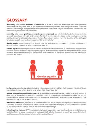 7
Glossary
Masculinity (also called manliness or manhood) is a set of attributes, behaviours and roles generally
associated with boys and men. It is a combination of socially defined and biological factors. Masculine
traits include courage, independence and assertiveness. These traits vary by location and context, and are
influenced by social and cultural factors.1
Femininity (also called girlishness, womanliness or womanhood) is a set of attributes, behaviours, and roles
generally associated with girls and women. Femininity is often perceived as a social construct, combining
socially defined and biologically created factors. This makes it distinct from the definition of the biological
female sex as both men and women can exhibit feminine traits.2
Gender equality is the absence of discrimination on the basis of a person’s sex in opportunities and the equal
allocation of resources or benefits or in access to services.3
Gender equity entails the provision of fairness and justice in the distribution of benefits and responsibilities
between women and men. The concept recognises that women and men have different needs and power
and that these differences should be identified and addressed in a manner that rectifies the imbalances
between the sexes.4
Social norms are cultural products including values, customs, and traditions that represent individuals’ basic
knowledge of what others do and what others think they should do.5
Female genital mutilation/cutting (FGM/C): female genital mutilation for non - medical reasons, usually at
an early age. Mutilation ranges from partial to total, and includes the removal of genital organs, stitching for
cultural or other non-treatment reasons and is usually practiced several times through life (after birth or if the
girl/woman is the victim of sexual assault).6
Wife/Widow inheritance, also known as bride inheritance, is a cultural and social practice whereby a widow
is required to marry a kinsman of her late husband, often his brother. Examples of widow inheritance can be
found in ancient and biblical times in the form of levirate marriage.7
Intimate partner violence (IPV) includes acts of physical aggression, psychological abuse, forced intercourse
and other forms of sexual coercion, and various controlling behaviours such as isolating a person from family
and friends or restricting access to information and assistance.8
Gender equality
 