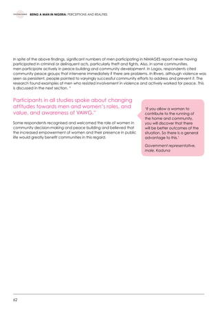 62
BEING A MAN IN NIGERIA: PERCEPTIONS AND REALITIES
In spite of the above findings, significant numbers of men participating in NiMAGES report never having
participated in criminal or delinquent acts, particularly theft and fights. Also, in some communities,
men participate actively in peace building and community development. In Lagos, respondents cited
community peace groups that intervene immediately if there are problems. In Rivers, although violence was
seen as persistent, people pointed to varyingly successful community efforts to address and prevent it. The
research found examples of men who resisted involvement in violence and actively worked for peace. This
is discussed in the next section. “
Participants in all studies spoke about changing
attitudes towards men and women’s roles, and
value, and awareness of VAWG.”
Some respondents recognised and welcomed the role of women in
community decision-making and peace building and believed that
the increased empowerment of women and their presence in public
life would greatly benefit communities in this regard.
‘If you allow a woman to
contribute to the running of
the home and community,
you will discover that there
will be better outcomes of the
situation. So there is a general
advantage to this.’
Government representative,
male, Kaduna
 