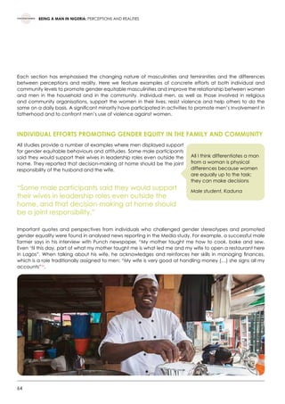 64
BEING A MAN IN NIGERIA: PERCEPTIONS AND REALITIES
Each section has emphasised the changing nature of masculinities and femininities and the differences
between perceptions and reality. Here we feature examples of concrete efforts at both individual and
community levels to promote gender equitable masculinities and improve the relationship between women
and men in the household and in the community. Individual men, as well as those involved in religious
and community organisations, support the women in their lives, resist violence and help others to do the
same on a daily basis. A significant minority have participated in activities to promote men’s involvement in
fatherhood and to confront men’s use of violence against women.
	
INDIVIDUAL EFFORTS PROMOTING GENDER EQUITY IN THE FAMILY AND COMMUNITY
All studies provide a number of examples where men displayed support
for gender equitable behaviours and attitudes. Some male participants
said they would support their wives in leadership roles even outside the
home. They reported that decision-making at home should be the joint
responsibility of the husband and the wife.
“Some male participants said they would support
their wives in leadership roles even outside the
home, and that decision-making at home should
be a joint responsibility.”
Important quotes and perspectives from individuals who challenged gender stereotypes and promoted
gender equality were found in analysed news reporting in the Media study. For example, a successful male
farmer says in his interview with Punch newspaper, “My mother taught me how to cook, bake and sew.
Even ‘til this day, part of what my mother taught me is what led me and my wife to open a restaurant here
in Lagos”. When talking about his wife, he acknowledges and reinforces her skills in managing finances,
which is a role traditionally assigned to men: “My wife is very good at handling money (…) she signs all my
accounts”54
.
All I think differentiates a man
from a woman is physical
differences because women
are equally up to the task;
they can make decisions
Male student, Kaduna
 