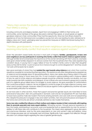 65
SECTION 5
“Many men across the studies, regions and age groups also made it clear
that VAWG is wrong,”
including community and religious leaders. Apart from not engaging in VAWG in their homes and
communities, some members of the group discussions claimed they speak, or would speak out against
gendered violence in their communities if they had the opportunity. One man from Rivers shared his
experience of how he intervened and counselled a young man who was beating his sister. Adherence to
religious views and ‘moral’ upbringing were two preventive measures on VAWG mentioned during the in-
depth interviews with participants.
“Families, grandparents, in-laws and even neighbours are key participants in
resolving intra-family conflict that results in violence against women.”
Given the prevalent closed family structure in most parts of Nigeria, families, grandparents, in-laws and
even neighbours are key participants in resolving intra-family conflict that result in violence against women.
Although families tend to emphasise the importance of the women remaining with their husbands, examples
were given where families stepped in to remove women from the household when they were experiencing
consistent abuse. A young man in Lagos talked of how his mother’s family came to take their daughter
away as they felt his father ‘could not prove he is mature enough to control disagreement’ and they would
‘not wait until he beats her to death.’
Men gave examples of where they had resisted the urge towards using violence even when they could be
viewed as cowardly for not protecting their reputation. This resistance was often strengthened by experiences
of violence and knowledge about its devastating effects. Many men spoke about being violent in the past
but consciously trying to move away from this. A man involved in peace-building work in Kaduna talked
of how he used to incite violence and believe people should be unfriendly towards non-Muslims, but now
works towards inter-faith mediation and dialogue. A man in Rivers who was involved in gangs and is currently
part of a vigilante group talked about his struggle to avoid violence. He gave examples of confrontations
that could have ended in violence. He has struggled to control his anger as he feels violence is wrong, even
when used to protect people. However, violence and abuse against a wife or girlfriend by another was seen
as reasonable justification for retaliation.
As we have seen in other sections, those that support and practice gender equity are more likely to have
some level of education. Men who participate in domestic work and do not perpetrate IPV are more likely
to have had a positive male role model in the home (sharing domestic and care work and not perpetrating
IPV). Despite the pressures to engage in risky and violent activities, men who promote peace and respect in
the home and community are almost universally admired as role models themselves.
Some men also credited the influence of their mothers and religious leaders in their community with inspiring
them to promote peaceful and more equal relations. Witnessing women, through personal experience or
from the media, participating in economic work and leadership built an appreciation by men for women’s
abilities to fulfil these roles and contribute to the household. The mixed views expressed in group discussions
and one-to-one interviews, even by the same respondents on men and women’s roles and relations, shows
that change processes are not necessarily neat and linear. Significantly it also suggests that reflection through
discussion can catalyse insights regarding the value of greater gender equity.
 