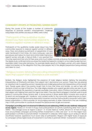 66
BEING A MAN IN NIGERIA: PERCEPTIONS AND REALITIES
COMMUNITY EFFORTS AT PROMOTING GENDER EQUITY
During the course of the studies a number of community
responses to promote women’s empowerment, challenge
inequitable masculinities and reduce VAWG were noted.
“Participants of the qualitative studies
shared how their communities respond to
violence against women in different ways.”
Participants of the qualitative studies spoke about how their
communities respond to violence against women in different
ways. Fines and physical punishments of perpetrators of rape
were mentioned in most states. On many campuses, rules and
procedures are in place to check and control violent behaviour
against women and girls. In Benué State, it was reported that
churches reprimand men who hit their wives and church elders normally embarrass the husband(s) involved.
The Media study confirmed instances where the media has helped to condemn or has indirectly rejected non-
equitable violent masculine behaviour. For example Media reports on the Ejigbo women who were stripped
naked and beaten on the allegation that they stole pepper, led to the alleged perpetrators being arrested
and taken to court.
“Religious leaders defying the prevailing interpretations of Christianity and
Islam that support men’s dominance over women.”
Similarly, the Religion study highlighted the presence of male religious leaders defying the prevailing
interpretations of Christianity and Islam that support men’s dominance over women. These men are playing
an important role in supporting women’s leadership and challenging patriarchal interpretations of the sacred
texts. People spoke about how pastors taught men to love their wives and families, as well as help with
domestic chores as a sign of their love. The male religious leaders who support gender justice are seen as role
models and embody the aspirations of gender equitable masculinity. Many Christians and Muslims credited
their religion with helping them resist the urge to be violent. They also tried to engage in interfaith work to build
peace in communities where tensions exist. A young woman in Rivers spoke about a pastor who would try
to reach out and engage with ‘hoodlums’ who caused conflict in the community, preaching love to them.
The emergence of the Transformative Masculinity movement and the Positive Muslims movement within faith-
based organisations in Africa provides an encouraging example of wider interventions that are mobilising
men in faith communities to contribute towards the advancement of girls and women.
Campaigns promoting men’s involvement in fatherhood and addressing VAWG are also relatively widespread
across regions. Nearly 2 in 10 men in Enugu have participated in an activity questioning other men’s use of
VAWG – the average across six regions is about 1 in 10 (see Table 2). Further, almost 4 in 10 men in Enugu
have encountered campaigns promoting fathers involvement in child care and 1 in 4 in the region have
participated in activities to promote fathers’ involvement in childcare. Other regions (such as Bauchi, Benué
and Rivers) however, experience much lower rates of participation. Regions with higher levels of exposure
to campaigns witness higher levels of involvement in activities to promote fathers’ involvement in childcare.
 