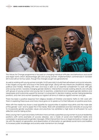 68
BEING A MAN IN NIGERIA: PERCEPTIONS AND REALITIES
The Voices for Change programme is focused on changing individual attitudes and behaviours and social
and legal norms which disadvantage girls and young women. Implementation commenced in October
2013 and will run for four years, though the changes sought are generational.
As well as working with young women and girls (16-25 year olds) to build their self-esteem and social networks,
it also targets young men and boys in the same age range, along with key influencers (traditional, religious,
political and media). Working with men and boys is seen as an essential complement to work with girls
and young women, towards changing gender relations. Interventions include working directly and virtually
with groups of young women and young men to examine, understand and navigate gender relations and
stereotypes and to promote support for women’s involvement in decision making, women taking leadership
positions, and men and women speaking out against all forms of violence against women and girls.
There has been a positive response from religious leaders of Christian and Islamic faiths to V4C work with
them in exploring these issues and many have gone on to speak out to their followers on positive practices.
Work with the media has shown a real appetite for opportunities to explore masculinity and the male side
of the gender ‘coin’ and to apply this in the media. Work with established and new networks of young men
to incorporate gender equitable values and practices has exhibited a high level of enthusiasm for such
reflection and for taking action.
Many young men in post-secondary institutions have actively supported young women to pursue leadership
positions (with some examples of success already). Use is made of social and traditional media and
campaigns to spread positive gender messages. Other interventions focus on legal and policy change; and
(as with this report) on generation and dissemination of information on gendered social norms and realities
to increase public knowledge and society-wide momentum for change.
 