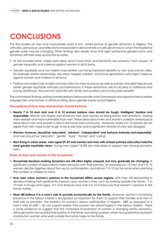 70
BEING A MAN IN NIGERIA: PERCEPTIONS AND REALITIES
CONCLUSIONS
The five studies on men and masculinities paint a rich, varied picture of gender dynamics in Nigeria. The
attitudes, behaviours, and reflections of respondents demonstrate a multitude of ways in which the traditional
gender order may be changing. Other findings also clearly show that rigid, patriarchal gender norms and
dynamics still hold sway across the six states.
•	 At the broadest level, widely held ideas about masculinity and femininity are powerful “root causes” of
gender inequality and violence against women in all its forms.  
•	 Gender equitable and non-violent masculinities can bring important benefits to men and women alike,
for example; better relationships, less stress, happier children, and future generations who reject violence
against women and children in all forms.  
•	 Positive non-violent role models and education for men and boys (as well as women and girls) help ensure
better gender equitable attitudes and behaviours. If these behaviours are inculcated in childhood and
young adulthood, they last into adult life with family and possibly community-wide benefits.  
The summarised findings and recommendations below provide instructive lessons and opportunities to better
engage men and women in efforts to bring about gender equity across Nigeria.      
Perceptions of how men and women should behave:
•	Nearly 7 in 10 men and over 5 in 10 women believe men should be tough, intelligent, fearless and
responsible. Women are largely perceived by men and women as being led by their emotions, making
them weaker and more vulnerable than men. These ideas about men and women underpin stereotypical
ideas about men and women’s roles in the home and community.  However, nearly 5 in 10 women do not
agree that men need to be tough to be a real man and a significant minority of men also disagree.
•	Women, however, should be ‘educated’, ‘advisors’, ‘independent’ and ‘behave maturely and responsibly’
and men should be ‘peaceful’, ‘gentle’, ‘loyal’, ‘honest’ and ‘caring’.
•	Men living in urban areas, men aged 29-39 and women and men with at least primary education hold the
most gender equitable views. Young men (aged 18-28) are more likely to support men sharing domestic
tasks.   
Roles of men and women in the household:
•	Household decision-making dynamics are still often highly unequal, but may gradually be changing. A
significant number of respondents make decisions with their partners, for example 6 in 10 men and 7 in 10
women decide together about the use of contraception, and almost 7 in 10 do the same when planning
the number of children to have.
•	How men value women’s opinions in the household differs across regions, with men still dominating in
decision-making that significantly impacts upon women’s lives, such as working outside the home - 7 in
10 men in Enugu and Lagos, 3 in 10 in Kaduna and over 2 in 10 in Kano say that women’s opinions in the
home matter.
•	Most still believe it is a man’s role to provide economically for the family. However, women’s increasing
presence in the labour market is recognised as important for them to support their families and men in
their role as providers. The statistics for women’s labour participation in Nigeria - 48% as opposed to a
men’s rate of 64%55
- do not support beliefs that women are advantaged in the labour market.  There
is some evidence to suggest that the increased involvement of women is changing family dynamics.
Although some men worried their position in the family was being usurped, others recognised the important
contribution women who work outside the home make to the family.
 