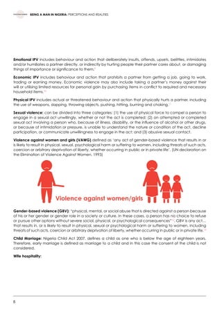 8
BEING A MAN IN NIGERIA: PERCEPTIONS AND REALITIES
Emotional IPV includes behaviour and action that deliberately insults, offends, upsets, belittles, intimidates
and/or humiliates a partner directly, or indirectly by hurting people their partner cares about, or damaging
things of importance or significance to them.9
Economic IPV includes behaviour and action that prohibits a partner from getting a job, going to work,
trading or earning money. Economic violence may also include taking a partner’s money against their
will or utilising limited resources for personal gain by purchasing items in conflict to required and necessary
household items.10
Physical IPV includes actual or threatened behaviour and action that physically hurts a partner, including
the use of weapons, slapping, throwing objects, pushing, hitting, burning and choking.11
Sexual violence: can be divided into three categories: (1) the use of physical force to compel a person to
engage in a sexual act unwillingly, whether or not the act is completed; (2) an attempted or completed
sexual act involving a person who, because of illness, disability, or the influence of alcohol or other drugs,
or because of intimidation or pressure, is unable to understand the nature or condition of the act, decline
participation, or communicate unwillingness to engage in the act; and (3) abusive sexual contact.
Violence against women and girls (VAWG) defined as ‘any act of gender-based violence that results in or
is likely to result in physical, sexual, psychological harm or suffering to women, including threats of such acts,
coercion or arbitrary deprivation of liberty, whether occurring in public or in private life’. (UN declaration on
the Elimination of Violence Against Women, 1993)
Gender-based violence (GBV): “physical, mental, or social abuse that is directed against a person because
of his or her gender or gender role in a society or culture. In these cases, a person has no choice to refuse
or pursue other options without severe social, physical, or psychological consequences”12
. GBV is any act…
that results in, or is likely to result in physical, sexual or psychological harm or suffering to women, including
threats of such acts, coercion or arbitrary deprivation of liberty, whether occurring in public or in private life.13
Child Marriage: Nigeria Child Act 2007, defines a child as one who is below the age of eighteen years.
Therefore, early marriage is defined as marriage to a child and in this case the consent of the child is not
considered.
Wife hospitality:
Violence against women/girls
 