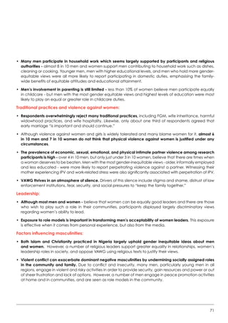 71
•	Many men participate in household work which seems largely supported by participants and religious
authorities - almost 8 in 10 men and women support men contributing to household work such as dishes,
cleaning or cooking. Younger men, men with higher educational levels, and men who hold more gender-
equitable views were all more likely to report participating in domestic duties, emphasising the family-
wide benefits of equitable attitudes and educational attainment.
•	Men’s involvement in parenting is still limited - less than 10% of women believe men participate equally
in childcare - but men with the most gender equitable views and highest levels of education were most
likely to play an equal or greater role in childcare duties.
Traditional practices and violence against women:
•	Respondents overwhelmingly reject many traditional practices, including FGM, wife inheritance, harmful
widowhood practices, and wife hospitality. Likewise, only about one third of respondents agreed that
early marriage “is important and should continue.”
•	 Although violence against women and girls is widely tolerated and many blame women for it, almost 6
in 10 men and 7 in 10 women do not think that physical violence against women is justified under any
circumstances.
•	The prevalence of economic, sexual, emotional, and physical intimate partner violence among research
participants is high - over 4 in 10 men, but only just under 3 in 10 women, believe that there are times when
a woman deserves to be beaten. Men with the most gender-inequitable views - older, informally employed
and less educated - were more likely to report perpetrating violence against a partner. Witnessing their
mother experiencing IPV and work-related stress were also significantly associated with perpetration of IPV.
•	VAWG thrives in an atmosphere of silence. Drivers of this silence include stigma and shame, distrust of law
enforcement institutions, fear, security, and social pressures to “keep the family together.”
Leadership:
•	Although most men and women - believe that women can be equally good leaders and there are those
who wish to play such a role in their communities, participants displayed largely discriminatory views
regarding women’s ability to lead.
•	Exposure to role models is important in transforming men’s acceptability of women leaders. This exposure
is effective when it comes from personal experience, but also from the media.
Factors influencing masculinities:
•	Both Islam and Christianity practiced in Nigeria largely uphold gender inequitable ideas about men
and women. However, a number of religious leaders support greater equality in relationships, women’s
leadership roles in society, and oppose VAWG using religious texts to justify their views.  
•	Violent conflict can exacerbate dominant negative masculinities by undermining socially assigned roles
in the community and family. Due to conflict and insecurity, many men, particularly young men in all
regions, engage in violent and risky activities in order to provide security, gain resources and power or out
of sheer frustration and lack of options.  However, a number of men engage in peace promotion activities
at home and in communities, and are seen as role models in the community.
 