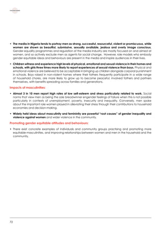 72
•	 The media in Nigeria tends to portray men as strong, successful, resourceful, violent or promiscuous, while
women are shown as beautiful, submissive, sexually available, jealous and overly image conscious.
Gender equality programmes and regulation of the media industry are mostly focused on and aimed at
women, and so actively exclude men as agents for social change.  However, role models who embody
gender equitable ideas and behaviours are present in the media and inspire audiences in their lives.
•	Children witness and experience high levels of physical, emotional and sexual violence in their homes and
schools, with girls three times more likely to report experiences of sexual violence than boys. Physical and
emotional violence are believed to be acceptable in bringing up children alongside corporal punishment
in schools. Boys raised in non-violent homes where their fathers frequently participate in a wide range
of household chores, are more likely to grow up to become peaceful, involved fathers and partners
themselves, with benefits spreading across families and generations.
Impacts of masculinities:
•	Almost 3 in 10 men report high rates of low self-esteem and stress particularly related to work. Social
norms that view men as being the sole breadwinner engender feelings of failure when this is not possible
particularly in contexts of unemployment, poverty, insecurity and inequality. Conversely, men spoke
about the important role women played in alleviating their stress through their contributions to household
economies and decision-making.
•	Widely held ideas about masculinity and femininity are powerful “root causes” of gender inequality and
violence against women and wider violence in the community.     
Promoting gender equitable attitudes and behaviours:
•	 There exist concrete examples of individuals and community groups practising and promoting more
equitable masculinities, and improving relationships between women and men in the household and the
community.   
 