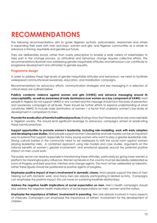73
RECOMMENDATIONS
The following recommendations aim to guide Nigerian activists, policymakers, researchers and others
in expanding their work with men and boys, women and girls, and Nigerian communities as a whole to
advance a thriving, equitable and gender-just future.
They are deliberately broad, rather than overly prescriptive to enable a wide variety of stakeholders to
take part in the change process, as attitudinal and behaviour change requires collective efforts. The
recommendations illustrate how addressing gender inequitable attitudes and behaviours can contribute to
progressive development and ultimately to gender equality.
Programme design
In order to address these high levels of gender inequitable attitudes and behaviours, we need to facilitate
widespread community-level awareness, education, and mobilisation campaigns.
Recommendations for advocacy efforts, communication strategies and key messaging in a selection of
critical areas are outlined below:
Publicly condemn violence against women and girls (VAWG) and advance messaging around its
unacceptability, as well as awareness of male dominance over women as a key component of VAWG: most
people in Nigeria do not support VAWG in any context and this message should form the basis of prevention
and awareness campaigns at all levels. There should be further efforts to expand understanding of what
constitutes VAWG to include male domination of women – a factor that underpins women’s low levels of
development in comparison to men.
Promote the eradication of harmful traditional practices: findings show that these practices are unacceptable
in Nigerian society. This should lend significant leverage to advocacy campaigns aimed at eradicating
these harmful practices.
Support opportunities to promote women’s leadership, including role-modelling, work with early adopters
and developing case studies. Most people support women’s leadership and role models can be an important
way to extend that support, especially for many young women who want to play a greater leadership role.
Strong cultural barriers in the community need to be addressed to shift the social norm against women
playing leadership roles.  A combined approach using role models and case studies, arguments on the
rational benefits of women’s greater involvement, and emotional appeals around the potential positive
impact on men could work.
The public sector can lead by example in transforming these attitudes, particularly by giving more women a
platform for meaningful policy influence. Women achievers in the country must be decidedly celebrated as
Icons of Progress and best practice, mentors and change agents. This must not be celebrated as tokenism,
rather these figures should be positioned as positive agents of progress.  
Emphasise positive impact of men’s involvement in domestic chores. Most people support the idea of men
helping out with domestic work, and many men are already participating in related activity.  Campaigns
can emphasise the positive impact this can have on sustaining healthier relationships.
Address the negative health implications of social expectation on men. Men’s health campaigns should
also address the negative health implications of social expectations on men, women and the nation.
Emphasise the importance of fathers’ involvement in parenting. Men are already involved in many aspects
of childcare. Campaigns can emphasise the importance of fathers’ involvement for the development of
children.
 