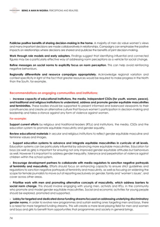 74
BEING A MAN IN NIGERIA: PERCEPTIONS AND REALITIES
Publicise positive benefits of sharing decision-making in the home. A majority of men do value women’s views
and many important decisions are made collaboratively in relationships. Campaigns can emphasise the positive
impacts on relationships where decisions are shared and publicise the benefits of joint decision-making.
Work through role models and early adopters. Findings suggest that identifying influential and connected
figures may be a particularly effective way of addressing norm perceptions as a vehicle for social change.
Refine messages on social norms to explicitly focus on norm perception. This can help avoid reinforcing
negative behaviours.
Regionally differentiate and resource campaigns appropriately. Acknowledge regional variation and
context-specificity in light of the fact that greater resources would be required to make progress in the North
than the South, for example.
Recommendations on engaging communities and institutions:
-	 Increase capacity of educational institutions, the media, independent CSOs (for youth, women, peace),
and traditional and religious institutions to understand, address and promote gender equitable masculinities
and femininities. These bodies should be supported to present informed and balanced viewpoints to their
constituencies and create an alternative culture that favours women’s participation in decision-making and
leadership and takes a stance against any form of violence against women.
For example:
Support current efforts by religious and traditional leaders (RTLs) and institutions, the media, CSOs and the
education system to promote equitable masculinity and gender equality.
Review educational materials in secular and religious institutions to reflect gender equitable masculine and
feminine values and images.
-	 Support education systems to advance and integrate equitable masculinities in curricula at all levels.
Education systems can be particularly influential by advancing more equitable masculinities. Education for
boys (as well as girls) is important for ensuring not only improved gender equitable attitudes but behaviours
as well. However it is important to address gender inequality, tolerance and perpetration of violence against
children within the school system.
-	 Encourage development partners to collaborate with media regulators to sanction negative portrayals
of femininity and masculinity. Efforts should focus on enhancing capacity to ensure strict guidelines and
regulations to sanction negative portrayals of femininity and masculinity, as well as focusing on widening the
scope for female journalists to move out of reporting exclusively on gender, family and ‘women’s issues’, and
cover across other areas.
-	 Prioritise work with men and promoting alternative concepts of masculinity, which address barriers to
social norm change. This should involve engaging with young men, activists and RTLs, in the community
who promote and model gender equitable masculinities. Social and economic activities for young people
should be explored, promoted and supported.
-	Lobby for targeted and dedicated donor funding streams focused on addressing underlying discriminatory
gender norms. In order to evolve new programmes and sustain existing ones targeting men and boys, there
is a need for more targeted funding streams. This will create a more level playing field for men and women
and boys and girls to benefit from opportunities that programmes and society in general brings.
 