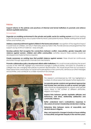 75
Policies
Support reforms in the policies and practices of informal and formal institutions to promote and enforce
desired equitable behaviour.
For example:
Engender an enabling environment in the private and public sector for working women and those aspiring
to join the formal sector by way of paid maternity leave, paid paternity leave, flexible working time for both
fathers and mothers, etc.
Address corporal punishment against children in the home and schools in recognition of the negative impact
it could have on children, not only in their early years but later in life. Provide services and programmes that
support young victims of violence – boys and girls.
Develop policies that recognise the connections between conflict, masculinities, gender inequality and
violence against women, children and within communities: activities around these policies should be
developed and implemented as required.
Create awareness on existing laws that prohibit violence against women: these should be continuously
promoted through appropriate channels and mechanisms.
Promote collaborative policy development efforts within institutions: this could include publicising the recent
success of the VAPP Bill, highlight any institutional changes in political parties, and point to universities or
colleges who are changing their policies to prevent discrimination. This would ensure that our successes in
these areas have a real impact on social norms perceptions in the community, reinforce our other messages
and activities, and contribute to a wider momentum for change.
Research
This research commissioned by V4C has highlighted a
number of critical areas that require further exploration.
Incorporate gender analysis and gendered approaches
that include men and boys as well as women and girls:
data should be disaggregated to unpack what gender
norms mean in the context of different ethnicities,
religions and regions.
Explore links between gender equitable attitudes and
behaviours, and stress, relationship satisfaction and
community violence.
Better understand men’s contradictory responses in
discussions of women’s leadership and decision-making.
Determine links between norms of masculinity and
alcohol abuse in Nigeria.
Map, and respond to changes in trends on issues relating
to masculinity and gender inequity in the next few years.
 