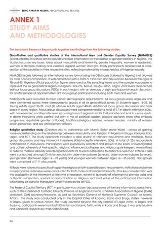 76
BEING A MAN IN NIGERIA: PERCEPTIONS AND REALITIES
ANNEX 1
STUDY AIMS
AND METHODOLOGIES
The Landmark Research Report pulls together key findings from the following studies:
Quantitative and qualitative studies of the International Men and Gender Equality Survey (NiMAGES)
(conducted by TNS RMS) aim to provide credible information on the realities of gender relations in Nigeria. The
studies focus on key issues: ideas about masculinity and femininity, gender inequality, women in leadership,
women in decision-making and violence against women and girls. Study participants represented a cross-
section of the societies in their respective sites, reflecting noteworthy characteristics of Nigerian society.
NiMAGES largely followed an international survey format using the GEM scale (tailored to Nigeria) that allowed
for cross country comparison. It was carried out with a total of 1532 men and 504 women between the ages of
18 and 65. Nigerian official population figures were used as the sampling frame and the sample was drawn to
represent the six geopolitical regions in Nigeria - Bauchi, Benué, Enugu, Kano, Lagos, and Rivers. Researchers
led four focus group discussions (FGDs) in each region, with an average of eight participants in each discussion,
for a total sample of approximately 192 focus group participants including both men and women.
Participants were recruited to meet certain demographic requirements. All focus groups were single-sex and
were convened across three demographic groups in all six geopolitical zones: (i) Students aged 18-25, (ii)
Young Adults aged 26-39, and (iii) Mature Adults aged 40-60. Additional focus group discussions also took
place in every region. Focus group discussions were complemented by a total of 17 in-depth interviews (IDIs),
with between two and five interviews occurring in each region in order to illuminate and enrich survey results.
In-depth interviews were carried out with a mix of political leaders, positive deviants (men who embody
progressive, equitable gender attitudes), traditional/religious leaders, women leaders, ministry of women
affairs personnel, and law enforcement officers.
Religion qualitative study (Christian Aid, in partnership with Islamic Relief World Wide) - aimed at gaining
more understanding on the relationship between Masculinity and Religion in Nigeria in Enugu, Kaduna, Edo,
Lagos and FCT. The study approach included a desk review of relevant documents and materials, focus
group discussions and key informant interviews (KIIs)/In-depth interviews (IDIs). A total of 226 respondents
participated in discussions. Participants were purposively selected and known to be keen, knowledgeable
and active adherents of their specific religions. Influencers (both peer and religious gate keepers) were utilised
in order to mobilise already selected participants for FGDs in adherence to distinctive selection criteria. FGDs
were conducted amongst Christian and Muslim older men (above 26 years), older women (above 26 years),
younger men (between ages 16 – 25 years) and younger women (between ages 16 – 25 years). FGD groups
were comprised of 7-11 discussants.
KII tools were tailored to specifically apply to religious or faith-based leaders’ respondents, institutions and others
as appropriate. Interviews were conducted for both male and female informants. One key consideration was
the availability of the informant at the time of research, extent of authority of informant to provide valid and
authentic information, spread of denomination or religious sect and value of the anticipated information
which may be used to triangulate what was received at FGD.
The Federal Capital Territory (FCT) in particular was chosen because some of the key informants based there,
such as the Cardinal of Catholic Church, Primate of Anglican Church, Christian Association of Nigeria (CAN)
president, CAN secretary/treasurer, as well as Secretary General of National Supreme Council for Islamic
Affairs.  The study was conducted only in the Capital Cities of Kaduna, Kano and Enugu states, however
in Lagos, given its unique nature, the study covered beyond the city capital of Lagos state. In Lagos and
Kaduna, participants were from both Christian and Islamic faith, while in Kano and Enugu it was only Muslims
and Christians respectively that participated.
 