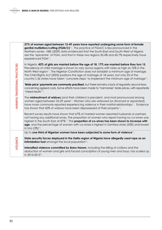 80
BEING A MAN IN NIGERIA: PERCEPTIONS AND REALITIES
HARMFULTRADITIONALPRACTICIES
27% of women aged between 15-49 years have reported undergoing some form of female
genital mutilation/cutting (FGM/C)69
.  The practice of FGM/C is less pronounced in the
Northern zones - NBS (2009) data evidenced that the South-East and South-West of Nigeria
are the ‘epicentre’ of FGM, and that in these two regions 50.4% and 60.7% respectively have
experienced FGM70
.
In Nigeria, 43% of girls are married before the age of 18. 17% are married before they turn 15.
Prevalence of child marriage is shown to vary across regions with rates as high as 76% in the
North West region71
. The Nigerian Constitution does not establish a minimum age of marriage.
The Child Rights Act (2003) positions the age of marriage at 18 years, but only 23 of the
country’s 36 states have taken ‘concrete steps’ to implement the minimum age of marriage72
.
‘Bride price’ payments are commonly practised, but there remains a lack of regularity around laws
concerning agreed costs. Some efforts have been made to ‘harmonise’ bride prices, with reportedly
‘mixed results’73
.
The mistreatment of widows (and their children) is prevalent, and most pronounced among
women aged between 25-29 years74
. Women who are widowed (or divorced or separated)
have more commonly reported experiencing violence in their marital relationships75
.  Evidence
has shown that 42% of widows have been dispossessed of their property76
.
Recent survey results have shown that 67% of married women reported husbands or partners
not having any additional wives. The proportion of women who report having no co-wives was
highest in the South East at 87%.77
The proportion of co-wives has been shown to increase with
age, and the percentage of women with co-wives is highest in Zamfara state (53%) and lowest
in Imo (3%)78
.
VIOLENCE
Up to one third of Nigerian women have been subjected to some form of violence79
.
State security forces deployed in the Delta region of Nigeria have allegedly used rape as an
intimidation tool amongst the local population80
.
Intensified violence committed by Boko Haram, including the killing of civilians and the
abduction of women and girls and forced conscription of young men and boys, has scaled up
in 2014-201581
.  
 