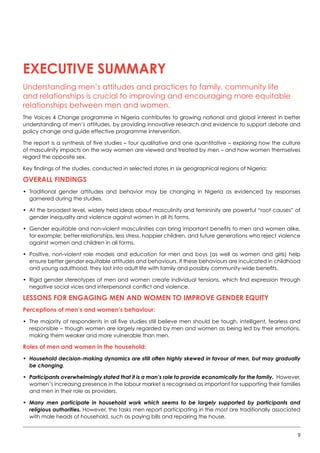 9
EXECUTIVE SUMMARY
Understanding men’s attitudes and practices to family, community life
and relationships is crucial to improving and encouraging more equitable
relationships between men and women.
The Voices 4 Change programme in Nigeria contributes to growing national and global interest in better
understanding of men’s attitudes, by providing innovative research and evidence to support debate and
policy change and guide effective programme intervention.
The report is a synthesis of five studies – four qualitative and one quantitative – exploring how the culture
of masculinity impacts on the way women are viewed and treated by men – and how women themselves
regard the opposite sex.
Key findings of the studies, conducted in selected states in six geographical regions of Nigeria:
Overall findings
•	 Traditional gender attitudes and behavior may be changing in Nigeria as evidenced by responses
garnered during the studies.
•	 At the broadest level, widely held ideas about masculinity and femininity are powerful “root causes” of
gender inequality and violence against women in all its forms.  
•	 Gender equitable and non-violent masculinities can bring important benefits to men and women alike,
for example; better relationships, less stress, happier children, and future generations who reject violence
against women and children in all forms.  
•	 Positive, non-violent role models and education for men and boys (as well as women and girls) help
ensure better gender equitable attitudes and behaviours. If these behaviours are inculcated in childhood
and young adulthood, they last into adult life with family and possibly community-wide benefits.
•	 Rigid gender stereotypes of men and women create individual tensions, which find expression through
negative social vices and interpersonal conflict and violence.
Lessons for engaging men and women to improve gender equity
Perceptions of men’s and women’s behaviour:
•	 The majority of respondents in all five studies still believe men should be tough, intelligent, fearless and
responsible – though women are largely regarded by men and women as being led by their emotions,
making them weaker and more vulnerable than men.
Roles of men and women in the household:
•	Household decision-making dynamics are still often highly skewed in favour of men, but may gradually
be changing.
•	Participants overwhelmingly stated that it is a man’s role to provide economically for the family. However,
women’s increasing presence in the labour market is recognised as important for supporting their families
and men in their role as providers.
•	Many men participate in household work which seems to be largely supported by participants and
religious authorities. However, the tasks men report participating in the most are traditionally associated
with male heads of household, such as paying bills and repairing the house.
 