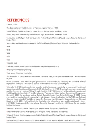 83
1
UNHCR, 2000
2
The Declaration on the Elimination of Violence Against Women (1993)
3
NiMAGES was conducted in Kano, Lagos, Bauchi, Benue, Enugu and Rivers States
4
Masculinity and Conflict study conducted in Lagos, Borno, Kano and Rivers States
5
Masculinity and Religion study conducted in Federal Capital Territory (Abuja), Lagos, Kaduna, Kano and
Enugu States
6
Masculinity and Media study conducted in Federal Capital Territory (Abuja), Lagos, Kaduna States
7
Ibid
8
Ibid
9
Ibid
10
Ibid
11
Ibid
12
UNHCR, 2000
13
The Declaration on the Elimination of Violence Against Women (1993)
14
http://genderindex.org/ranking      
15
See annex 2 for more information
16
Olukayode L. J. (2013) Women and the Leadership Paradigm: Bridging the Workplace Gender-Gap in
Nigeria;
Okolie-Osemene J. and Udeke, U. (2012) Perceptions on Gender Equity: Measuring the Security  Political
Implications for Nigeria . University of Ibadan and Imo State University Owerri, Nigeria
17
Marsiglio W. (1988) Adolescent male sexuality and heterosexual masculinity: a conceptual model and
review. Journal of Adolescent Research, 3:285–303; Kaufman M. (1993) Cracking the armour: power, pain
and the lives of men. Toronto, Viking; Rivers K, Aggleton P. (1998) Men and the HIV epidemic, gender and
the HIV epidemic. New York, HIV and Development Programme, United Nations Development Programme;
Kimmel M. (2000) The gendered society. Oxford, Oxford University Press; Barker G, Ricardo C. (2005) Young
men and the construction of masculinity in Sub-Saharan Africa: implications for HIV/AIDS, conflict and
violence. Washington, DC, World Bank; Barker, G., Contreras, J.M., Heilman, B., Singh, A.K., Verma, R.K., and
Nascimento, M. (2011) Evolving Men: Initial Results from the International Men and Gender Equality Survey
(NiMAGES). Washington, D.C.: International Center for Research on Women (ICRW) and Rio de Janeiro:
Instituto Promundo
18
NiMAGES was conducted in Kano, Lagos, Bauchi, Benue, Enugu and Rivers States  
19
Masculinity and Conflict study conducted in Lagos, Borno, Kano and Rivers States
20
Masculinity and Religion study conducted in Federal Capital Territory (Abuja), Lagos, Kaduna, Kano and
Enugu States
21
Masculinity and Media study conducted in Federal Capital Territory (Abuja), Lagos, Kaduna States   
References
 