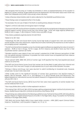 84
BEING A MAN IN NIGERIA: PERCEPTIONS AND REALITIES
22
We recognise that focusing on 9 states has limitations in terms of representativeness of the situation in
Nigeria as a whole. However, all geo-political zones are represented. The information about each State was
taken from Wikipedia and Conflict study except where indicated.  
23
Unless otherwise stated statistics refer to data collected for the NiMAGES quantitative study
24
These findings were not explored further in the studies  
25
For example, the non-use of Hijab in the North or wearing skimpy dresses in the South
26
Nigeria’s criminal code does not recognise rape in marriage
27
The recent V4C KAP and Social Norms baseline survey (2015) also found high levels of disapproval of physical
violence against women among young men and women (age  16-25) with large regional differences –
94.8% of men in Lagos, 71.4% in Kaduna, 70.6% in Kano and 64% in Enugu
28
http://data.worldbank.org/indicator/SL.TLF.CACT.FE.ZS  
29
Barker et al. 2011 Ibid   
30
Interestingly the KAP and Social Norms Survey found high levels of support from men and women for
women leaders when they were known, respected and trusted, illustrating the importance of role models in
encouraging women’s leadership
31
The KAP and Social Norms baseline survey found stark regional differences regarding the value of women’s
opinions - 78.3% of men in Enugu, 74.1% in Lagos, 35.1% in Kaduna and 25.6% in Kano say that in their
households women’s opinions do matter
32
Detailed questions were asked of men and women’s experiences of VAW. However perceptions of VAW
can vary greatly between individuals. It is possible that more women have not experienced more violence
in Rivers as opposed to Bauchi
33
Seven percent (DHS, 2008; DHS, 2013) of women age 15-49 reported that they had experienced sexual
violence at some time
34
The KAP and Social Norms Survey found that women are far less likely to seek justice from informal and
formal courts, than men even though actually experiences of courts were similar between the sexes
35
Perhaps in Benue and Enugu men were reluctant to admit contributing to household work. However,
sample sizes  for each state were small
36
Other studies point to the significant exclusion of women from governance and decision-making in
Nigeria. See for example,   Ayeni, M. A., and Ajibogun A. G. (2013) Gender Issues and Democracy: The
Nigeria Experience. International Journal of Academic Research in Progressive Education and Development
January 2013, Vol. 2
37
The KAP and Social Norms Survey (2015) found that men were more supportive of women leaders than
women believed them to be
38
How masculinities drive conflict is further explored in section 4
39
This ranking (146 in 2012 and 148 in 2013) has been getting progressively higher: Institute for Economics and
Peace, Global Peace Index 2014, (Institute for Economics and Peace, 2014)
40
These findings are collaborated by the following qualitative study: Partners for Peace (P4P)  (2013) Qualitative
Research Report on Nigeria Drivers/Impacts of Conflict in the Niger Delta. Abuja: Foundation for Partnership
Initiatives in the Niger Delta (PIND)
41
P4P (Ibid) and Human Rights Watch have raised similar concerns – HRW (2007) report Criminal Politics:
Violence, ‘Godfathers,’ and Corruption in Nigeria, vol. 19, no. 16
 