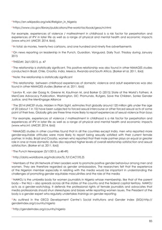 85
42
https://en.wikipedia.org/wiki/Religion_in_Nigeria
43
https://www.cia.gov/library/publications/the-world-factbook/geos/ni.html
For example, experiences of violence / maltreatment in childhood is a risk factor for perpetration and
experiences of IPV in later life as well as a range of physical and mental health and economic impacts
(www.who.int; UNICEF, 2014. Ibid).
44
In total: six movies, twenty-two cartoons, and one hundred and ninety five advertisements  
45
On news reporting on leadership in the Punch, Guardian, Vanguard, Daily Trust, Thisday during January
2015
46
THISDAY, 26/1/2015, p. 47
47
The relationship is statistically significant. This positive relationship was also found in other NiMAGES studies
conducted in Brazil, Chile, Croatia, India, Mexico, Rwanda and South Africa. (Barker et al, 2011, Ibid)
48
Note: the relationship is statistically significant
49
This relationship between childhood experiences of domestic violence and adult experiences was also
found in other NiMAGES studies (Barker et al, 2011, Ibid)  
50
Levtov R, van der Gaag N, Greene M, Kaufman M, and Barker G (2015) State of the World’s Fathers: A
MenCare Advocacy Publication. Washington, DC: Promundo, Rutgers, Save the Children, Sonke Gender
Justice, and the MenEngage Alliance
51
The 2014 UNICEF study, Hidden in Plain Sight, estimates that globally around 120 million girls under the age
of 20 (about 1 in 10) have been subjected to forced sexual intercourse or other forced sexual acts at some
point of their lives. Globally girls are three time more likely to report experiences of sexual violence than boys
52
For example, experiences of violence / maltreatment in childhood is a risk factor for perpetration and
experiences of IPV in later life as well as a range of physical and mental health and economic impacts
(www.who.int; UNICEF, 2014. Ibid)
53
NiMAGES studies in other countries found that in all the countries except India, men who reported more
gender-equitable attitudes were more likely to report being sexually satisfied with their current female
partner. In India, Brazil and Croatia, women who reported that their male partner plays an equal or greater
role in one or more domestic duties also reported higher levels of overall relationship satisfaction and sexual
satisfaction. (Barker et al, 2011, Ibid)  
54
The Punch Newspaper (3/1/2015, p.48-49)
55
http://data.worldbank.org/indicator/SL.TLF.CACT.FE.ZS
56
Members of the UN Network of Men Leaders work to promote positive gender behaviour among men and
women. They are therefore regarded as gender ambassadors. The researchers felt that the experience
of the Nigerian member especially in relating with the media would be important in understanding the
challenges of promoting gender equitable masculinities and the role of the media
57
NAWOJ is the umbrella body for women journalists in Nigeria whose membership, like that of the parent
body – the NUJ – also spreads across all the states of the country and the federal capital territory. NAWOJ
acts as a gender-watchdog. It defends the professional rights of female journalists and advocates that
media professionals should shun stereotypes and biases while reporting women issues. The President of the
body is a gender expert who regularly undertakes trainings on gender reporting
58
As outlined in the OECD Development Centre’s Social Institutions and Gender Index (SIGI):http://
genderindex.org/country/nigeria
59
http://genderindex.org/country/nigeria
 