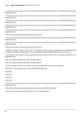 86
BEING A MAN IN NIGERIA: PERCEPTIONS AND REALITIES
60
https://www.gov.uk/government/uploads/system/uploads/attachment_data/file/67333/Gender-
Nigeria2012.pdf
61
https://www.gov.uk/government/uploads/system/uploads/attachment_data/file/67333/Gender-
Nigeria2012.pdf  
62
https://www.gov.uk/government/uploads/system/uploads/attachment_data/file/67333/Gender-
Nigeria2012.pdf  
63
https://www.gov.uk/government/uploads/system/uploads/attachment_data/file/67333/Gender-
Nigeria2012.pdf  
64
https://www.gov.uk/government/uploads/system/uploads/attachment_data/file/67333/Gender-
Nigeria2012.pdf   
65
http://data.worldbank.org/indicator/SL.TLF.CACT.FE.ZS
66
https://www.gov.uk/government/uploads/system/uploads/attachment_data/file/67333/Gender-
Nigeria2012.pdf  
67
https://www.gov.uk/government/uploads/system/uploads/attachment_data/file/67333/Gender-
Nigeria2012.pdf
68
http://data.worldbank.org/indicator/SL.TLF.CACT.FE.ZS
69
Multiple Indicator Cluster Survey 2011, https://mics-surveys-prod.s3.amazonaws.com/MICS4/West%20
and%20Central%20Africa/Nigeria/2011/Summary/Nigeria%202011%20MICS%20Summary_English.pdf
70
https://www.gov.uk/government/uploads/system/uploads/attachment_data/file/67333/Gender-
Nigeria2012.pdf
71
http://www.girlsnotbrides.org/child-marriage/nigeria/  
72
http://www.girlsnotbrides.org/child-marriage/nigeria/  
73
All Africa (2013); Premium Times (2012), cited in http://genderindex.org/country/nigeria
74
DHS 2013 - http://dhsprogram.com/pubs/pdf/FR293/FR293.pdf  
75
DHS 2013
76
DHS 2013
77
DHS 2013
78
DHS 2013
79
https://www.gov.uk/government/uploads/system/uploads/attachment_data/file/67333/Gender-
Nigeria2012.pdf
80
http://www.stoprapenow.org/uploads/advocacyresources/1282163655.pdf
81
https://www.hrw.org/world-report/2015/country-chapters/nigeria
 