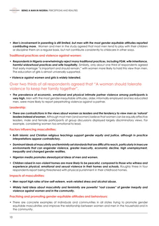 10
BEING A MAN IN NIGERIA: PERCEPTIONS AND REALITIES
•	Men’s involvement in parenting is still limited, but men with the most gender equitable attitudes reported
contributing more. Women and men in the study agreed that most men tend to play with their children
or discipline them on a regular basis, but not contribute consistently to childcare in other ways.
Traditional practices and violence against women:
•	Respondents in Nigeria overwhelmingly reject many traditional practices, including FGM, wife inheritance,
harmful widowhood practices and wife hospitality. Similarly, only about one third of respondents agreed
that early marriage “is important and should remain,” with women more likely to hold this view than men.
The education of girls is almost universally supported.
• Violence against women and girls is widely tolerated.
Over two thirds of all respondents agreed that “A woman should tolerate
violence to keep her family together”.
•	The prevalence of economic, emotional and physical intimate partner violence among participants is
very high. Men with the most gender-inequitable attitudes, older, informally employed and less educated
men, were more likely to report perpetrating violence against a partner.
Leadership:
•	There are contradictions in the views about women as leaders and the tendency to view men as ‘natural’
leaders instead of women. Although most men (and women) believe that women can be equally effective
leaders, male and female participants of group discussions displayed largely discriminatory views. For
example, considering women too emotional to lead.
Factors influencing masculinities:
•	Both Islamic and Christian religious teachings support gender equity and justice, although in practice
interpretations appear contradictory.
•	Dominant ideals of masculinity and femininity set standards that are difficult to reach, particularly in insecure
environments that can engender violence, greater insecurity, economic decline, high unemployment,
inequality and changed gender realities.
•	 Nigerian media promotes stereotypical ideas of men and women.
•	Children raised in non-violent homes are more likely to be peaceful, compared to those who witness and
experience physical, emotional and sexual violence in their homes and schools. Roughly three in four
respondents report being threatened with physical punishment in their childhood homes.
Impacts of masculinities:
•	 Men report high rates of low-self-esteem, work-related stress and alcohol abuse.
•	Widely held ideas about masculinity and femininity are powerful “root causes” of gender inequity and
violence against women and in the community.
Practising and promoting gender equitable attitudes and behaviours:
•	 There are concrete examples of individuals and communities in all states trying to promote gender
equitable masculinities and improve the relationship between women and men in the household and in
the community.  
 