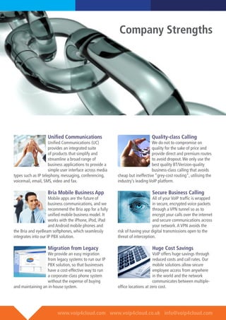www.voip4cloud.com www.voip4cloud.co.uk info@voip4cloud.com
Unified Communications
Unified Communications (UC)
provides an integrated suite
of products that simplify and
streamline a broad range of
business applications to provide a
simple user interface across media
types such as IP telephony, messaging, conferencing,
voicemail, email, SMS, video and fax.
Bria Mobile Business App
Mobile apps are the future of
business communications, and we
recommend the Bria app for a fully
unified mobile business model. It
works with the iPhone, iPod, iPad
and Android mobile phones and
the Bria and eyeBeam softphones, which seamlessly
integrates into our IP PBX solution.
	
Migration from Legacy
We provide an easy migration
from legacy systems to run our IP
PBX solution, so that businesses
have a cost-effective way to run
a corporate-class phone system
without the expense of buying
and maintaining an in-house system.
Quality-class Calling
We do not to compromise on
quality for the sake of price and
provide direct and premium routes
to avoid dropout.We only use the
best quality BT/Verizon-quality
business-class calling that avoids
cheap but ineffective “grey-cost routing”, utilising the
industry’s leading VoIP platform.	
	
Secure Business Calling
All of your VoIP traffic is wrapped
in secure, encrypted voice packets
through a VPN tunnel so as to
encrypt your calls over the internet
and secure communications across
your network.A VPN avoids the
risk of having your digital transmissions open to the
threat of interception.
Huge Cost Savings
VoIP offers huge savings through
reduced costs and call rates. Our
mobile solutions allow secure
employee access from anywhere
in the world and the network
communicates between multiple-
office locations at zero cost.
Company Strengths
 
