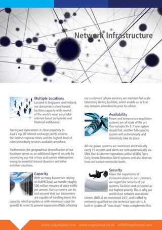 www.voip4cloud.com www.voip4cloud.co.uk info@voip4cloud.com
Multiple Locations
Located in Singapore and Holland,
our datacenters share hosted
facilities capacity with several
of the world’s most successful
internet-based companies and
financial institutions.
Having our datacenters in close proximity to
Asia’s top 20 internet exchange points ensures
the fastest response times and the highest level of
interconnectivity services available anywhere.
Furthermore, the geographical diversification of our
locations serves as an additional layer of security by
minimising our risk of loss and service interruptions
owing to potential natural disasters and other
extreme situations.
Capacity
With so many businesses relying
on VoIP4Cloud, we handle roughly
500 million minutes of voice traffic
per annum. Our customers can be
rest assured that our datacenters
are capable of handling twice this
capacity, which provides us with enormous scope for
growth. In order to prevent expansion efforts affecting
our customers’ phone services, we maintain full-scale
laboratory testing facilities, which enable us to trial
any network amendments prior to rollout.
	
Availability
Power and temperature regulation
systems are all state of the art.
This includes N+1. If one system
should fail, another full-capacity
system will automatically and
seamlessly take its place.
All our power systems are monitored electronically
every 15 seconds and alerts are sent automatically via
SMS. Our datacenter operations utilise VESDA (Very
Early Smoke Detection Alert) systems and also oversee
heat and carbon monoxide levels.
Security
Given the importance of
communications to our customers,
we regard the security of our
systems, facilities and personnel as
our highest priority.This is why our
world-class network operations
centers (NOCs) are monitored 24/7, and staffed by
eminently qualified on-site technical specialists.A
built-in system of “man traps” helps complement this.
Network Infrastructure
 
