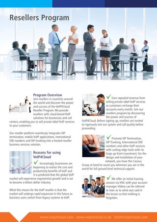 www.voip4cloud.com www.voip4cloud.co.uk info@voip4cloud.com
Program Overview
Join resellers in countries around
the world and discover the power
and success of the VoIP4Cloud
Reseller Program.We provide
resellers with cloud-based VoIP
solutions for businesses and call
centers, enabling you to sell private label VoIP services
to your customers.
Our reseller platform seamlessly integrates SIP
termination, mobile VoIP applications, international
DID numbers and SIP trunking into a hosted reseller
business services solution.
Reasons for using
VoIP4Cloud
Increasingly, businesses are
beginning to realise the cost and
productivity benefits of VoIP and
it is predicted that the global VoIP
market will experience exponential growth and is set
to become a billion dollar industry.
What this means for the VoIP reseller is that the
market will undergo rapid expansion in the future as
business users switch from legacy systems to VoIP.
Earn repeated revenue from
selling private label VoIP services
as customers recharge their
accounts every month. Join our
resellers program by discovering
the power and success of
VoIP4Cloud. Before signing up, resellers are invited
to rigorously test our system and call quality before
proceeding.
Promote SIP Termination,
SIP Trunking, International DID
numbers and other VoIP services
with cutting-edge tools with no
large up-front investment. For the
design and installation of your
network, you have the Cassius
Group at hand to assist you wherever you are in the
world for full ground level technical support.
We offer an initial training
session via VNC with your account
manager.Videos can be referred
to later as to what was said in
the lesson so that nothing is
forgotten.
Resellers Program
 