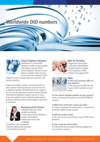 www.voip4cloud.com www.voip4cloud.co.uk info@voip4cloud.com
Virtual Telphone Numbers
VoIP4Cloud is a virtual VoIP
telephone number service provider
with global coverage.With a
virtual telephone number on your
phone or mobile, callers can pay
at local call rates, making it much
cheaper to stay in contact with your customers and
business partners.
Single and multiple numbers can be purchased via
your customer control panel once you have become
a registered member of VoIP4Cloud. On our website
you can use the drop-down menus to browse through
international telephone numbers that are in stock.
If you are unable to see you desired number, please
contact us directly, and we will be happy to assist you
in locating it.
Businesses/Call Centers
• Multiple VoIP and virtual
numbers worldwide
• International call forwarding to
mobiles and landlines
• Make and receive calls
worldwide
• Innovative call management
• Instant ordering and activation
• Full IP PBX functionality
DIDs for Resellers
• Aggressive pricing plans
• Free white label platform
• Flexible business models
• Full integration of APIs
• Professional support 24/7
Q&As
Q: How can I purchase DIDs on
your website?
A:You can purchase DIDs directly
via your online customer account
portal.
Q: Can I divert multiple numbers to one account?
A:You can forward all numbers to one IVR IP PBX SIP
account.
Q: What form of ID will I need to provide?
A: Copy of a passport or driving license, a 3-month-old
utility bill, PayPal or bank account.
Q: Will my number show?
A:Yes, this can be set up directly on you IP PBX or user
extension.
Q: Can I view my call records?
A: Call records can be viewed online by logging into
your customer account.
Worldwide DID numbers
 