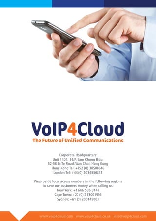 www.voip4cloud.com www.voip4cloud.co.uk info@voip4cloud.com
VoIP4CloudThe Future of Unified Communications
Corporate Headquarters:
Unit 1404, 14/F, Kam Chung Bldg,
52-58 Jaffe Road, Wan Chai, Hong Kong
Hong Kong Tel: +852 (0) 30508846
London Tel: +44 (0) 2034556841
We provide local access numbers in the following regions
to save our customers money when calling us:
New York: +1 646 536 3148
Cape Town: +27 (0) 213001996
Sydney: +61 (0) 280149803
 