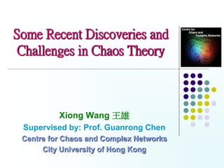 Some Recent Discoveries and
 Challenges in Chaos Theory



          Xiong Wang 王雄
 Supervised by: Prof. Guanrong Chen
 Centre for Chaos and Complex Networks
      City University of Hong Kong
 
