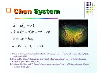  Chen System

  x = a ( y − x)
   &
 
  y = (c − a ) x − xz + cy
   &
  z = xy − bz ,
 &
   a = 35; b = 3; c = 28

G. Chen and T. Ueta, “Yet another chaotic attractor,” Int J. of Bifurcation and Chaos, 9(7),
   1465-1466, 1999.
T. Ueta and G. Chen, “Bifurcation analysis of Chen’s equation,” Int J. of Bifurcation and
   Chaos, 10(8), 1917-1931, 2000.
T. S. Zhou, G. Chen and Y. Tang, “Chen's attractor exists,” Int. J. of Bifurcation and Chaos,
   14, 3167-3178, 2004.                                                                         16
 