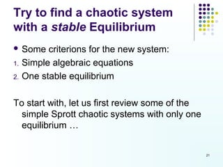 Try to find a chaotic system
with a stable Equilibrium
 Some     criterions for the new system:
1.   Simple algebraic equations
2.   One stable equilibrium

To start with, let us first review some of the
  simple Sprott chaotic systems with only one
  equilibrium …


                                                 21
 