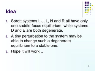 Idea
1.   Sprott systems I, J, L, N and R all have only
     one saddle-focus equilibrium, while systems
     D and E are both degenerate.
2.   A tiny perturbation to the system may be
     able to change such a degenerate
     equilibrium to a stable one.
3.   Hope it will work …


                                                 23
 