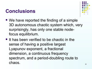 Conclusions
 We   have reported the finding of a simple
  3D autonomous chaotic system which, very
  surprisingly, has only one stable node-
  focus equilibrium.
 It has been verified to be chaotic in the
  sense of having a positive largest
  Lyapunov exponent, a fractional
  dimension, a continuous frequency
  spectrum, and a period-doubling route to
  chaos.                                       32
 