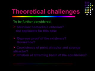 Theoretical challenges
To be further considered:
 Shilnikov homoclinic criterion?
 not applicable for this case

 Rigorous proof of the existence?
  Horseshoe?
 Coexistence of point attractor and strange
attractor?
 Inflation of attracting basin of the equilibrium?


                                                      33
 