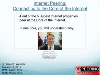 Internet Peering:
        Connecting to the Core of the Internet
             4 out of the 5 largest Internet properties
             peer at the Core of the Internet.

             In one hour, you will understand why.




                              William B. Norton
                              Executive Director
                            DrPeering International
                             wbn@DrPeering.net
                               +650-847-1809


US Telecom Webinar
January 18, 2012
1PM Eastern Time                                      DR PEERING
10AM Pacific Time                                     I N T E R N AT I O N A L
 