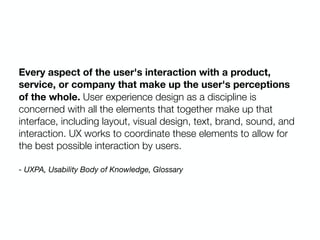 Every aspect of the user's interaction with a product,
service, or company that make up the user's perceptions
of the whole. User experience design as a discipline is
concerned with all the elements that together make up that
interface, including layout, visual design, text, brand, sound, and
interaction. UX works to coordinate these elements to allow for
the best possible interaction by users.
- UXPA, Usability Body of Knowledge, Glossary
 