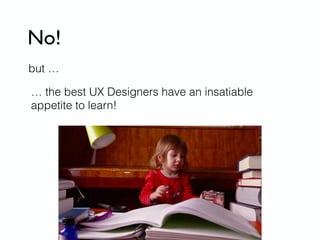 No!
but …
… the best UX Designers have an insatiable
appetite to learn!
 