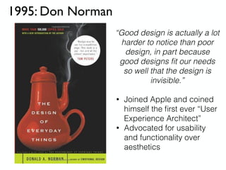 1995: Don Norman
• Joined Apple and coined
himself the ﬁrst ever “User
Experience Architect”
• Advocated for usability
and functionality over
aesthetics
“Good design is actually a lot
harder to notice than poor
design, in part because
good designs ﬁt our needs
so well that the design is
invisible.”
 