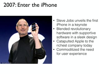 2007: Enter the iPhone
• Steve Jobs unveils the ﬁrst
iPhone in a keynote
• Blended revolutionary
hardware with supportive
software in a sleek design
• Catapulted Apple to the
richest company today
• Commoditized the need
for user experience
 