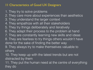 11 Characteristics of Good UX Designers
1. They try to solve problems
2. They care more about experiences than aesthetics
3. They understand the larger context
4. They empathize with all their stakeholders
5. They try things deliberately and iteratively
6. They adapt their process to the problem at hand
7. They are constantly learning new skills and ideas
8. They are fearless to try things others wouldn’t have
done for the sake of ﬁnding the better way
9. They always try to make themselves valuable to
others
10. They keep up with the latest trends but are not
distracted by them
11. They put the human need at the centre of everything
they do
 