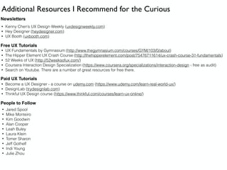 Additional Resources I Recommend for the Curious
Newsletters
• Kenny Chen’s UX Design Weekly (uxdesignweekly.com)
• Hey Designer (heydesigner.com)
• UX Booth (uxbooth.com)
Free UX Tutorials
• UX Fundamentals by Gymnasium (http://www.thegymnasium.com/courses/GYM/103/0/about)
• The Hipper Element UX Crash Course (http://thehipperelement.com/post/75476711614/ux-crash-course-31-fundamentals)
• 52 Weeks of UX (http://52weeksofux.com/)
• Coursera Interaction Design Specialization (https://www.coursera.org/specializations/interaction-design - free as audit)
• Search on Youtube. There are a number of great resources for free there.
Paid UX Tutorials
• Become a UX Designer - a course on udemy.com (https://www.udemy.com/learn-real-world-ux/)
• DesignLab (trydesignlab.com)
• Thinkful UX Design course (https://www.thinkful.com/courses/learn-ux-online/)
People to Follow
• Jared Spool
• Mike Monteiro
• Kim Goodwin
• Alan Cooper
• Leah Buley
• Laura Klein
• Tomer Sharon
• Jeff Gothelf
• Indi Young
• Julie Zhou
 