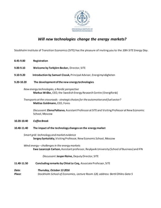 Will	new	technologies	change	the	energy	markets?	
	
	
Stockholm	Institute	of	Transition	Economics	(SITE)	has	the	pleasure	of	inviting	you	to	the	10th	SITE	Energy	Day.		
	
	
8.45-9.00	 Registration	
	
9.00-9.10	 Welcome	by	Torbjörn	Becker,	Director,	SITE	
	
9.10-9.20											Introduction	by	Samuel	Ciszuk,	Principal	Advisor,	Energimyndigheten		
	
9.20-10.20		 	The	development	of	the	new	energy	technologies	
	
New	energy	technologies,	a	Nordic	perspective	
Markus	Wråke,	CEO,	the	Swedish	Energy	Research	Centre	(Energiforsk)	
	
Wind	energy	–	challenges	in	the	energy	markets	
Ewa	Lazarczyk	Carlson,	Assistant	professor,	Reykjavik	University	(School	of	Business)	and	IFN	
	
Discussant:	Elena	Paltseva,	Assistant	Professor	at	SITE	and	Visiting	Professor	at	New	Economic	
School,	Moscow	
	
10.20-10.40	 Coffee	Break	
	
10.40-11.40		 The	impact	of	the	technology	changes	on	the	energy	market		
	
Smart	grid:	technology	and	market	evidence	
	 Sergey	Syntulskiy,	Visiting	Professor,	New	Economic	School,	Moscow	
	
Transports	at	the	crossroads	-	strategic	choices	for	the	automotive	and	fuel	sector?	
Mattias	Goldmann,	CEO,	Fores	
	
Discussant:	Jesper	Roine,	Deputy	Director,	SITE	
	
11.40-11.50											Concluding	remarks	by	Chloé	Le	Coq,	Associate	Professor,	SITE	
	
Date:		 Thursday,	October	13	2016	
Place:	 Stockholm	School	of	Economics,	Lecture	Room	750,	address:	Bertil	Ohlins	Gata	5	
	
	
 