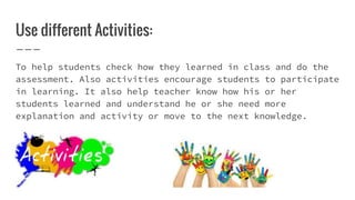 Use different Activities:
To help students check how they learned in class and do the
assessment. Also activities encourage students to participate
in learning. It also help teacher know how his or her
students learned and understand he or she need more
explanation and activity or move to the next knowledge.
 